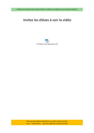 9 fables de la Fontaine pour l’école primaire / 9 μύθοι του Λαφονταίν για το Δημοτικό Σχολείο 
Ιδέες για πολυμορφική αξιοποίηση των μύθων μέσα στην τάξη. 
Λεων. Γ. Παρτσανάκης, Σχολικός Σύμβουλος Γαλλικής γλώσσας 
Ο τζίτζηκας και ο μέρμηγκας.mp4 
Invitez les élèves à voir la vidéo 
 