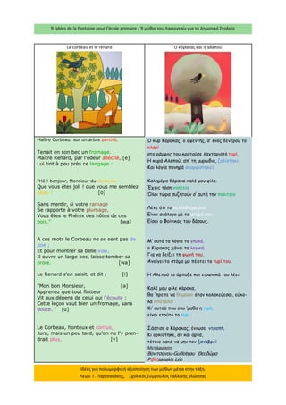9 fables de la Fontaine pour l’école primaire / 9 μύθοι του Λαφονταίν για το Δημοτικό Σχολείο 
Ιδέες για πολυμορφική αξιοποίηση των μύθων μέσα στην τάξη. Λεων. Γ. Παρτσανάκης, Σχολικός Σύμβουλος Γαλλικής γλώσσας 
Le corbeau et le renard 
Ο κόρακας και η αλεπού 
Maître Corbeau, sur un arbre perché, 
Tenait en son bec un fromage. 
Maître Renard, par l'odeur alléché, [e] Lui tint à peu près ce langage : 
"Hé ! bonjour, Monsieur du Corbeau. Que vous êtes joli ! que vous me semblez beau ! [o] 
Sans mentir, si votre ramage Se rapporte à votre plumage, Vous êtes le Phénix des hôtes de ces bois." [wa] 
A ces mots le Corbeau ne se sent pas de joie ; Et pour montrer sa belle voix, Il ouvre un large bec, laisse tomber sa proie. [wa] 
Le Renard s'en saisit, et dit : [i] 
"Mon bon Monsieur, [ә] Apprenez que tout flatteur Vit aux dépens de celui qui l'écoute : 
Cette leçon vaut bien un fromage, sans doute. " [u] 
Le Corbeau, honteux et confus, Jura, mais un peu tard, qu'on ne l'y pren- drait plus. [y] 
Ο κυρ Κόρακας, ο αφέντης, σ’ ενός δέντρου το κλαρί 
στο ράμφος του κρατούσε λαχταριστό τυρί. 
Η κυρά Αλεπού, απ’ τη μυρωδιά, ζαλίστηκε 
Και λόγια πονηρά σκαρφίστηκε: 
Καλημέρα Κόρακα καλέ μου φίλε. 
Έχεις τόση γοητεία 
Όλοι τώρα συζητούν σ’ αυτή την πολιτεία 
Λένε ότι το κελάηδισμα σου 
Είναι ανάλογο με τα φτερά σου 
Είσαι ο Φοίνικας του δάσους. 
Μ’ αυτά τα λόγια τα γλυκά, 
ο Κόρακας χάνει τα λογικά. 
Για να δείξει τη φωνή του, 
Ανοίγει το στόμα μα πέφτει το τυρί του. 
Η Αλεπού το άρπαξε και ειρωνικά του λέει: 
Καλέ μου φίλε κόρακα, 
θα ‘πρεπε να θυμάσαι όταν κολακεύεσαι, εύκο- λα απατάσαι. 
Κι’ αυτού που σου ‘μαθα η τιμή, 
είναι ετούτο το τυρί. 
Σάστισε ο Κόρακας, ένιωσε ντροπή. 
Κι ορκίστηκε, αν και αργά, 
τέτοιο κακό να μην τον ξαναβρεί 
Μετάφραση 
Βονιτσάνου-Guilloteau Θεοδώρα 
P@rtsanakis Léo  