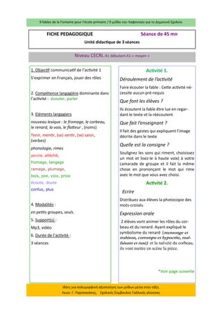 9 fables de la Fontaine pour l’école primaire / 9 μύθοι του Λαφονταίν για το Δημοτικό Σχολείο 
Ιδέες για πολυμορφική αξιοποίηση των μύθων μέσα στην τάξη. Λεων. Γ. Παρτσανάκης, Σχολικός Σύμβουλος Γαλλικής γλώσσας 
FICHE PEDAGOGIQUE Séance de 45 mn 
Unité didactique de 3 séances 
Niveau CECRL A1 débutant A1 « moyen » 
1. Objectif communicatif de l’activité 1 
S’exprimer en Français, jouer des rôles 
2. Compétence langagière dominante dans l’activité : écouter, parler 
3. Eléments langagiers 
nouveau lexique : le fromage, le corbeau, le renard, la voix, le flatteur , (noms) 
Tenir, mentir, (se) sentir, (se) saisir, (verbes) 
phonologie, rimes 
perché, alléché, 
fromage, langage 
ramage, plumage, 
bois, joie, voix, proie 
écoute, doute 
confus, plus 
4. Modalités : 
en petits groupes, seuls. 
5. Support(s) : 
Mp3, vidéo 
6. Durée de l’activité : 
3 séances 
Activité 1. 
Déroulement de l’activité 
Faire écouter la fable : Cette activité né- cessite aucun pré-requis 
Que font les élèves ? 
Ils écoutent la fable être lue en regar- dant le texte et la réécoutent 
Que fait l’enseignant ? 
Il fait des gestes qui expliquent l’image décrite dans le texte 
Quelle est la consigne ? 
Soulignez les sons qui riment, choisissez un mot et lisez-le à haute voix) à votre camarade de groupe et il fait la même chose en prononçant le mot qui rime avec le mot que vous avez choisi. 
Activité 2. 
Ecrire 
Distribuez aux élèves la photocopie des mots-croisés. 
Expression orale 
2 élèves vont animer les rôles du cor- beau et du renard. Ayant expliqué le symbolisme du renard (mensonge et trahison, corrompu et hypocrite, mal- faisant et rusé) et la naïveté du corbeau, ils vont mettre en scène la pièce. 
*Voir page suivante 
 