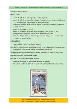 9 fables de la Fontaine pour l’école primaire / 9 μύθοι του Λαφονταίν για το Δημοτικό Σχολείο 
Ιδέες για πολυμορφική αξιοποίηση των μύθων μέσα στην τάξη. Λεων. Γ. Παρτσανάκης, Σχολικός Σύμβουλος Γαλλικής γλώσσας 
Déroulement de la séance 
PREPARATION 
Lecture de la fable en langue grecque par l’enseignant 
Lecture de la fable en langue française par l’enseignant en y insérant des éléments dramatiques pour l’optimisation de la compréhension. 
Distribution des deux textes (français et grec) et des rôles aux élèves : chorale, re- nard, corbeau 
lecture en silence par les élèves 
Mettre les élèves en cercle. Leur demander de lire à tour de rôle un vers. 
Mélanger l’ordre des élèves dans le cercle. Reconstituer la fable. 
(Variante : chaque élève, en faisant un pas en avant cite son vers sans respecter l’ordre du texte original) 
MISE EN SCENE 
Placer les élèves, selon leur rôle sur la scène. 
LA CHORALE : répète certain sons finaux ……([e], [o], et imite certains mouvements et situations (un arbre perché, alléché, etc.) pendant la narration. 
LES NARATEURS (en grec et en français) restent immobiles sur scène ou sont cachés. 
LE RENARD joue son rôle (bouge et parle) 
LE CORBEAU joue son rôle (bouge et croasse) 
Demander aux élèves de dessiner des masques et le décor 
Présenter le produit final à toute l’école lors de la fête de fin de l’année scolaire 
 