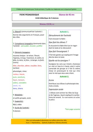 9 fables de la Fontaine pour l’école primaire / 9 μύθοι του Λαφονταίν για το Δημοτικό Σχολείο 
Ιδέες για πολυμορφική αξιοποίηση των μύθων μέσα στην τάξη. Λεων. Γ. Παρτσανάκης, Σχολικός Σύμβουλος Γαλλικής γλώσσας 
FICHE PEDAGOGIQUE Séance de 45 mn 
Unité didactique de 3 séances 
Niveau CECRL A2 
1. Objectif communicatif de l’activité 1 
Donner des arguments en Français, jouer des rôles 
2. Compétence langagière dominante dans l’activité : persuader, écouter, justifier 
3. Eléments langagiers 
nouveau lexique : la raison, l’heure, l’agneau, le loup, l’aventure, la colère, la bête, la mère, le frère , le berger, la forêt, (noms) 
Aller, chercher, attirer, troubler, faire, (verbes) 
phonologie, rimes 
meilleur, heure, 
pure, aventure, 
façon, boisson, 
colère, considère 
passé, né, 
tiens, chiens 
4. Modalités : 
en petits groupes, seuls. 
5. Support(s) : 
Mp3, vidéo 
6. Durée de l’activité : 
4 séances 
Activité 1. 
Déroulement de l’activité 
Faire écouter la fable : 
Que font les élèves ? 
Ils écoutent la fable être lue en regar- dant le texte et la réécoutent 
Que fait l’enseignant ? 
Il fait des gestes qui expliquent l’image décrite dans le texte 
Quelle est la consigne ? 
Soulignez les sons qui riment, choisissez un mot et lisez-le à haute voix) à votre camarade de groupe et il fait la même chose en prononçant le mot qui rime avec le mot que vous avez choisi. 
Activité 2. 
Ecrire 
Distribuez aux élèves la photocopie des mots-croisés. 
Expression orale 
2 élèves vont animer les rôles du loup et de l’agneau. Ayant expliqué le symbo- lisme du renard. ils vont mettre en scène la pièce. 
*Voir page suivante 
 