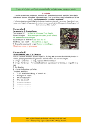9 fables de la Fontaine pour l’école primaire / 9 μύθοι του Λαφονταίν για το Δημοτικό Σχολείο 
Ιδέες για πολυμορφική αξιοποίηση των μύθων μέσα στην τάξη. Λεων. Γ. Παρτσανάκης, Σχολικός Σύμβουλος Γαλλικής γλώσσας 
c) La morale La morale de cette fable apparaît dès le premier vers, rendant ainsi prévisible la fin de la fable. La Fon- taine ne nous donne ni leçon de vie, ni conseil pratique : c'est ici un simple constat sans appel plus qu'une morale : "La raison du plus fort est toujours la meilleure". 
L'utilisation du présent de vérité générale donne une valeur universelle à ce constat. Cependant, le nar- rateur prend le parti de l'agneau en le montrant comme un animal sensible, au contraire du loup qui est décrit comme un "bête cruelle" . 
Mise en scène I 
La rencontre de deux animaux 
Que veux-tu ici? Je cherche à boire de l’eau fraîche 
Tu me déranges! Ne te mets pas en colère, je suis loin de toi, impossible de te déranger 
Tu as fait ça l’an dernier!!! Je n’étais pas né 
Ton frère, c’est sure ! Pas de frère, je le jure 
Je déteste les chiens et le berger Ils sont sympathiques 
Alors je me venge et je te mange 
Mise en scène II 
Le jugement du loup et de l'agneau 
Pour la création théâtrale on fera le procès du loup. On divisera la classe en groupes et chaque groupe préparera ses questions suivant le rôle qui leur est assigné. 
1. Groupe 1 (3 élèves) - le loup, l'agneau et le modérateur 
2. Groupe 2 (5 élèves) - l'avocat de la défense, le procureur, la victime, le coupable et le juge 
3. Six témoins 
4. Le reste de la classe est le jury 
Questions possibles 
1. Alors Monsieur le Loup, tu habites où? 
2. Pourquoi en colère? 
3. Où est ta famille? 
4. Que fais-tu ici? 
5. …………………. 
6. …………………. 
7. …………………. 
8. ………………….  