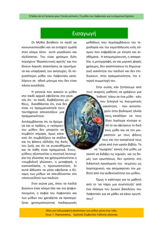 9 fables de la Fontaine pour l’école primaire / 9 μύθοι του Λαφονταίν για το Δημοτικό Σχολείο 
Ιδέες για πολυμορφική αξιοποίηση των μύθων μέσα στην τάξη. Λεων. Γ. Παρτσανάκης, Σχολικός Σύμβουλος Γαλλικής γλώσσας 
Εισαγωγή 
Οι Μύθοι βοηθούν το παιδί να κοινωνικοποιηθεί και να ενταχτεί ομαλά στον κόσμο όπου αυτό μεγαλώνει και εξελίσσεται. Του είναι χρήσιμοι διότι περιέχουν ‘θεραπευτικές αρετές’ και του δίνουν λογικές απαντήσεις σε ερωτήμα- τα και υπαρξιακές του ανησυχίες. Οι πε- ρισσότεροι μύθοι του Λαφονταίν κατα- λήγουν σε ηθικό μήνυμα που δεν είναι πάντα αισιόδοξο. 
Η γοητεία που ασκούν οι μύθοι στο παιδί αρχικά οφείλεται στο γεγο- νός ότι το παιδί, διαβάζοντας μύ- θους, διαισθάνεται ότι, ενώ δεν είναι «η πραγματικότητά του», ταυτόχρονα απεικονίζουν μια πραγματικότητα. 
Αντιλαμβάνεται ότι τα δρώμε- να και οι πράξεις, ο «κόσμος» του μύθου δεν μπορούν να συμβούν σήμερα, όμως κατα- νοεί ότι συμβολίζουν τα στάδια και τις φάσεις εξέλιξης της δικής του ζωής και ότι τα συναισθήματα και τα πάθη είναι πραγματικά. Στους μύθους αξιοποιείται η ποιητική λειτουρ- γία της γλώσσας και χρησιμοποιούνται η «συμβολική γλώσσα», η μεταφορά, η εικονοπλασία, η προσωποποίηση. Σε αυτά άλλωστε τα μέσα οφείλεται η δύ- ναμη των μύθων να απευθύνονται στο υποσυνείδητο των παιδιών. 
Στον αιώνα μας, όπου τα παιδιά βιώνουν έναν κόσμο όλο και πιο ψηφιο- ποιημένο, η σοφία του Λαφονταίν και των μύθων του χρειάζεται να προσεγγί- ζεται χρησιμοποιώντας παιδαγωγικές μεθόδους που περιλαμβάνουν την τε- χνολογία και την εκμετάλλευση ενός κό- σμου που εκφράζεται με κίνηση και αι- σθήματα. Η απομνημόνευση, η απαγγε- λία, η μετεγγραφή, αν και μερικές φορές χρήσιμες, δεν αναπτύσσουν τη δημιουρ- γική ικανότητα του παιδιού και δεν επι- διώκουν, στην πραγματικότητα, την ε- νεργή συμμετοχή του. 
Στην ουσία, εάν ζητήσουμε από τους νεαρούς μαθητές να γράψουν μια ‘έκθεση’ πάνω σε ένα μύθο - κάτι που ξεπερνά τις πνευματικές ικανότητες - που αντιστοι- χούν στην βιολογική ηλικία τους, καταλήγει να τους δίνει λιγότερα κίνητρα α- πό το να εφεύρουν το δικό τους μύθο και να τον μοι- ραστούν με τους φίλους τους και την οικογένειά τους μέσα από ένα ωραίο βιβλίο. Το να ‘τεμαχίσει’ κανείς ένα μύθο, με σκοπό να διδάξει τις τεχνικές και τις δο- μές των ερωτήσεων, δεν εμπίπτει στη διδακτική προσέγγιση του κειμένου ως λογοτεχνικού, και απομακρύνει τον μα- θητή από την αυθεντικότητα του μύθου. 
Όμως τι καλύτερο για το μαθητή από το ‘να πάρει μια συνέντευξη’ από ένα πλάσμα του ζωικού βασιλείου του Λαφονταίν για να μάθει να κάνει ερωτή- σεις?  