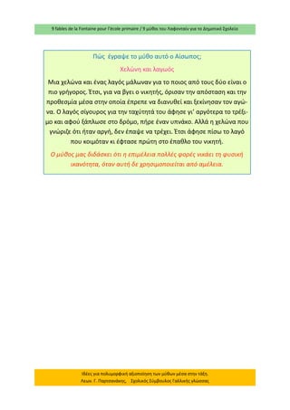 9 fables de la Fontaine pour l’école primaire / 9 μύθοι του Λαφονταίν για το Δημοτικό Σχολείο 
Ιδέες για πολυμορφική αξιοποίηση των μύθων μέσα στην τάξη. Λεων. Γ. Παρτσανάκης, Σχολικός Σύμβουλος Γαλλικής γλώσσας 
Πώς έγραψε το μύθο αυτό ο Αίσωπος; 
Χελώνη και λαγωός 
Μια χελώνα και ένας λαγός μάλωναν για το ποιος από τους δύο είναι ο πιο γρήγορος. Έτσι, για να βγει ο νικητής, όρισαν την απόσταση και την προθεσμία μέσα στην οποία έπρεπε να διανυθεί και ξεκίνησαν τον αγώ- να. Ο λαγός σίγουρος για την ταχύτητά του άφησε γι’ αργότερα το τρέξι- μο και αφού ξάπλωσε στο δρόμο, πήρε έναν υπνάκο. Αλλά η χελώνα που γνώριζε ότι ήταν αργή, δεν έπαψε να τρέχει. Έτσι άφησε πίσω το λαγό που κοιμόταν κι έφτασε πρώτη στο έπαθλο του νικητή. 
Ο μύθος μας διδάσκει ότι η επιμέλεια πολλές φορές νικάει τη φυσική ικανότητα, όταν αυτή δε χρησιμοποιείται από αμέλεια.  