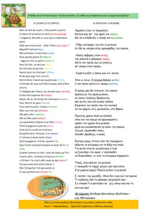 9 fables de la Fontaine pour l’école primaire / 9 μύθοι του Λαφονταίν για το Δημοτικό Σχολείο 
Ιδέες για πολυμορφική αξιοποίηση των μύθων μέσα στην τάξη. Λεων. Γ. Παρτσανάκης, Σχολικός Σύμβουλος Γαλλικής γλώσσας 
LE LIÈVRE ET LA TORTUE 
Ο ΛΑΓΟΣ ΚΑΙ Η ΧΕΛΩΝΑ 
Rien ne sert de courir ; il faut partir à point : Le lièvre et la tortue en sont un témoignage. « Gageons, dit celle-ci, que vous n’atteindrez point Sitôt que moi ce but. - Sitôt ? Êtes-vous sage ? Repartit l’animal léger : Ma commère, il vous faut purger Avec quatre grains d’ellébore. - Sage ou non, je parie encore. » Ainsi fut fait ; et de tous deux On mit près du but les enjeux : Savoir quoi, ce n’est pas l’affaire, Ni de quel juge l’on convint. Notre lièvre n’avait que quatre pas à faire, J’entends de ceux qu’il fait lorsque, prêt d’être atteint, Il s’éloigne des chiens, les renvoie aux calendes, Et leur fait arpenter les landes. Ayant, dis-je, du temps de reste pour brouter, Pour dormir et pour écouter D’où vient le vent, il laisse la tortue Aller son train de sénateur. Elle part, elle s’évertue, Elle se hâte avec lenteur. Lui cependant méprise une telle victoire, Tient la gageure à peu de gloire, Croit qu’il y va de son honneur De partir tard. Il broute, il se repose, Il s’amuse à toute autre chose Qu’à la gageure. A la fin, quand il vit Que l’autre touchait presque au bout de la car- rière, Il partit comme un trait ; mais les élans qu’il fit Furent vains : la tortue arriva la première. « Eh bien ! lui cria-t-elle, avais-je pas raison ? De quoi vous sert votre vitesse ? Moi l’emporter ! et que serait-ce Si vous portiez une maison ? » 
Άχρηστο είναι το τρεχαλητό. 
Να ξεκινάς απ΄ την αρχή τον αγώνα. 
Και να η απόδειξη: ο λαγός και η χελώνα. 
-Πάμε στοίχημα, του λέει η χελώνα 
ότι θα σε νικήσω στης γρηγοράδας τον αγώνα; 
-Λόγος σοβαρός είναι αυτός; 
της απαντά ο γρήγορος λαγός. 
Κοίτα την τρέλα σου να γιάννεις 
όσ΄ακόμα είναι καιρός. 
-Σοφή ή χαζή, ο λόγος μου είν΄αυτός. 
Έτσι κι έγινε. Στοίχημα βάλανε οι δυο 
τι και ποιον κριτή είν΄ακόμα μυστικό. 
Ο λαγός μας θα τελείωνε τον αγώνα 
αμέσως με την αργή χελώνα, 
αν έκανε τέσσερις δρασκελιές 
σαν αυτές που στο κυνήγι απάνω 
διώχνουν τον σκύλο που τον κυνηγά 
να τον ψάχνει στις φυλλωσιές, στο θάμνο. 
Έχοντας χρόνο πολύ για βοσκή, 
ύπνο και τον άνεμο να αφουγκραστεί, 
αφήνει τον χρόνο στη χελώνα 
αργά και μεγαλόπρεπα να κάνει τον αγώνα. 
Ξεκινά, προσπαθεί πολύ, 
σπεύδει βραδέως, η σοφή. 
Εκείνος όμως τέτοια νίκη την περιφρονεί 
σέβεται το στοίχημα για τη δόξα πιο πολύ. 
Για αυτόν γίνεται μεγαλύτερη η τιμή 
να ξεκινήσει πιο αργά, ν΄αναπαυθεί, 
να διασκεδάσει, κι έτσι το στοίχημα παραμελεί. 
Τέλος, όταν βλέπει τη χελώνα 
ν΄ακουμπά το τέρμα, φεύγει σαν σφεντόνα. 
Στα χαμένα όμως! Πρώτη φτάνει η χελώνα! 
Ε, λοιπόν, του φωνάζει, δίκιο δεν είχα για τον αγώνα; 
Τι κέρδισες από το γρήγορο τρεχαλητό σου; 
Σε νίκησα! Για φαντάσου να ΄χες πάνω σου και το σπιτικό σου! 
Μετάφραση: Θεοδώρα Βονιτσάνου-Guilloteau— Léo P@rtsanakis  