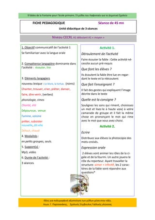 9 fables de la Fontaine pour l’école primaire / 9 μύθοι του Λαφονταίν για το Δημοτικό Σχολείο 
Ιδέες για πολυμορφική αξιοποίηση των μύθων μέσα στην τάξη. Λεων. Γ. Παρτσανάκης, Σχολικός Σύμβουλος Γαλλικής γλώσσας 
FICHE PEDAGOGIQUE Séance de 45 mn 
Unité didactique de 3 séances 
Niveau CECRL A1 débutant A1 « moyen » 
1. Objectif communicatif de l’activité 1 
Se familiariser avec la langue orale 
2. Compétence langagière dominante dans l’activité : écouter, lire 
3. Eléments langagiers 
nouveau lexique : Le lièvre, la tortue, (noms) 
Chanter, trouver, crier, prêter, danser, 
faire, dire venir, (verbes) 
phonologie, rimes 
Chanté, été 
Dépourvue, venue 
Famine, voisine 
prêter, subsister nouvelle, dit-elle 
Défaut, chaud 
4. Modalités : 
en petits groupes, seuls. 
5. Support(s) : 
Mp3, vidéo 
6. Durée de l’activité : 
3 séances 
Activité 1. 
Déroulement de l’activité 
Faire écouter la fable : Cette activité né- cessite aucun pré-requis 
Que font les élèves ? 
Ils écoutent la fable être lue en regar- dant le texte et la réécoutent 
Que fait l’enseignant ? 
Il fait des gestes qui expliquent l’image décrite dans le texte 
Quelle est la consigne ? 
Soulignez les sons qui riment, choisissez un mot et lisez-le à haute voix) à votre camarade de groupe et il fait la même chose en prononçant le mot qui rime avec le mot que vous avez choisi. 
Activité 2. 
Ecrire 
Distribuez aux élèves la photocopie des mots-croisés. 
Expression orale 
2 élèves vont animer les rôles de la ci- gale et de la fourmi. Un autre jouera le rôle du reporteur. Ayant travailler la structure: aimer + infinitif, les 2 carac- tères de la fable vont répondre aux questions* 
 
