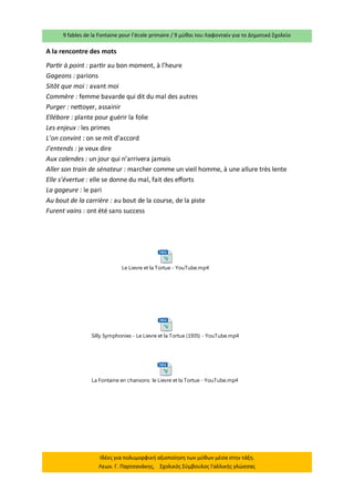 9 fables de la Fontaine pour l’école primaire / 9 μύθοι του Λαφονταίν για το Δημοτικό Σχολείο 
Ιδέες για πολυμορφική αξιοποίηση των μύθων μέσα στην τάξη. 
Λεων. Γ. Παρτσανάκης, Σχολικός Σύμβουλος Γαλλικής γλώσσας 
A la rencontre des mots 
Partir à point : partir au bon moment, à l’heure 
Gageons : parions 
Sitôt que moi : avant moi 
Commère : femme bavarde qui dit du mal des autres 
Purger : nettoyer, assainir 
Ellébore : plante pour guérir la folie 
Les enjeux : les primes 
L’on convint : on se mit d’accord 
J’entends : je veux dire 
Aux calendes : un jour qui n’arrivera jamais 
Aller son train de sénateur : marcher comme un vieil homme, à une allure très lente 
Elle s’évertue : elle se donne du mal, fait des efforts 
La gageure : le pari 
Au bout de la carrière : au bout de la course, de la piste 
Furent vains : ont été sans success 
Silly Symphonies - Le Lievre et la Tortue (1935) - YouTube.mp4 
La Fontaine en chansons le Lievre et la Tortue - YouTube.mp4 
Le Lievre et la Tortue - YouTube.mp4 
 