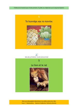9 fables de la Fontaine pour l’école primaire / 9 μύθοι του Λαφονταίν για το Δημοτικό Σχολείο 
Ιδέες για πολυμορφική αξιοποίηση των μύθων μέσα στην τάξη. Λεων. Γ. Παρτσανάκης, Σχολικός Σύμβουλος Γαλλικής γλώσσας 
5 
Το λιοντάρι και το ποντίκι 
5 
Le lion et le rat Jean_de_La_Fontaine_-_Le_lion_et_le_rat.mp3  