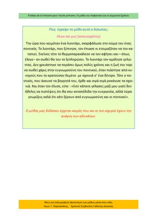 9 fables de la Fontaine pour l’école primaire / 9 μύθοι του Λαφονταίν για το Δημοτικό Σχολείο 
Ιδέες για πολυμορφική αξιοποίηση των μύθων μέσα στην τάξη. Λεων. Γ. Παρτσανάκης, Σχολικός Σύμβουλος Γαλλικής γλώσσας 
Πώς έγραψε το μύθο αυτό ο Αίσωπος; 
Λέων και μυς (αντευεργέτης) 
Την ώρα που κοιμόταν ένα λιοντάρι, σκαρφάλωσε στο σώμα του ένας ποντικός. Το λιοντάρι, που ξύπνησε, τον έπιασε κι ετοιμαζόταν να τον κα- ταπιεί. Εκείνος τότε το θερμοπαρακάλεσε να τον αφήσει και—όπως έλεγε– αν σωθεί θα του το ξεπληρώσει. Το λιοντάρι τον αμόλησε γελώ- ντας. Δεν χρειάστηκε να περάσει όμως πολύς χρόνος και η ζωή του τορι να σωθεί χάρις στην ευγνωμοσύνη του ποντικού, όταν πιάστηκε από κυ- νηγούς που το κρατούσαν δεμένο με σχοινιά σ’ ένα δέντρο. Τότε ο πο- ντικός, που άκουσε τα βογγητά του, ήρθε και σιγά σιγά ροκάνισε τα σχοι- νιά. Και όταν τον έλυσε, είπε : «Εσύ κάποτε γέλασες μαζί μου γιατί δεν ήθελες να πιστέψεις ότι θα σου ανταπέδιδα την ευεργεσία, αλλά τώρα γνωρίζεις καλά ότι κάτι ξέρουν από ευγνωμοσύνη και οι ποντικοί». 
Ο μύθος μας διδάσκει έρχεται καιρός που και οι πιο ισχυροί έχουν την ανάγκη των αδυνάτων. 
 