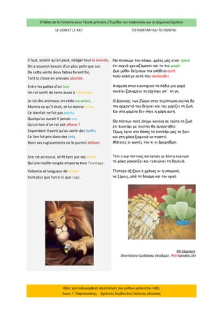 9 fables de la Fontaine pour l’école primaire / 9 μύθοι του Λαφονταίν για το Δημοτικό Σχολείο 
Ιδέες για πολυμορφική αξιοποίηση των μύθων μέσα στην τάξη. Λεων. Γ. Παρτσανάκης, Σχολικός Σύμβουλος Γαλλικής γλώσσας 
LE LION ET LE RAT 
ΤΟ ΛΙΟΝΤΑΡΙ ΚΑΙ ΤΟ ΠΟΝΤΙΚΙ 
Il faut, autant qu'on peut, obliger tout le monde, On a souvent besoin d'un plus petit que soi. De cette vérité deux fables feront foi, Tant la chose en preuves abonde. 
Entre les pattes d'un lion Un rat sortit de terre assez à l'étourdie. 
Le roi des animaux, en cette occasion, Montra ce qu'il était, et lui donna la vie. Ce bienfait ne fut pas perdu. Quelqu'un aurait-il jamais cru Qu'un lion d'un rat eût affaire ? Cependant il avint qu'au sortir des forêts Ce lion fut pris dans des rets, Dont ses rugissements ne le purent défaire. 
Sire rat accourut, et fit tant par ses dents Qu'une maille rongée emporta tout l'ouvrage. 
Patience et longueur de temps Font plus que force ni que rage. 
Να πείσουμε τον κόσμο, χρέος μας είναι τρανό 
ότι συχνά χρειαζόμαστε και το πιο μικρό. 
Δυο μύθοι δείχνουν την αλήθεια αυτή 
πολύ καλά με αυτό που ακολουθεί. 
Ανάμεσα στου λιονταριού τα πόδια μια φορά 
ποντίκι ζαλισμένο πετάχτηκε απ΄ τη γη. 
Ο βασιλιάς των Ζώων στην περίπτωση εκείνη δα 
την αρχοντιά του δείχνει και του χαρίζει τη ζωή. 
Και στα χαμένα δεν πήγε η χάρη αυτή. 
Θα πίστευε ποτέ άτομο κανένα σε τούτη τη ζωή 
ότι λιοντάρι με ποντίκι θα συναντηθεί; 
Όμως έγινε στο δάσος το λιοντάρι μας να βγει 
και στη φάκα ξαφνικά να πιαστεί. 
Μάταιες οι φωνές του κι οι βρυχηθμοί. 
Τότε ο κυρ πόντικας κατέφτασε με δόντια κοφτερά 
τη φάκα ροκανίζει και τελειώνει τη δουλειά. 
Πιότερο αξίζουν ο χρόνος κι η υπομονή, 
να ξέρεις, από τη δύναμη και την οργή. 
Μετάφραση 
Βονιτσάνου-Guilloteau Θεοδώρα , P@rtsanakis Léo  