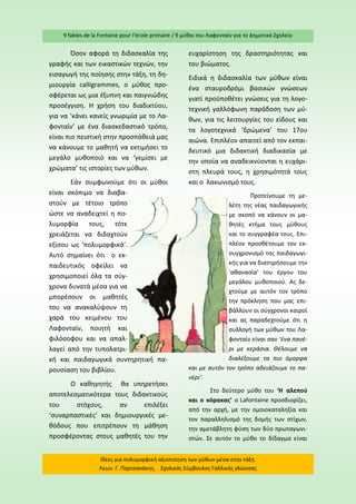 9 fables de la Fontaine pour l’école primaire / 9 μύθοι του Λαφονταίν για το Δημοτικό Σχολείο 
Ιδέες για πολυμορφική αξιοποίηση των μύθων μέσα στην τάξη. Λεων. Γ. Παρτσανάκης, Σχολικός Σύμβουλος Γαλλικής γλώσσας 
Όσον αφορά τη διδασκαλία της γραφής και των εικαστικών τεχνών, την εισαγωγή της ποίησης στην τάξη, τη δη- μιουργία calligrammes, ο μύθος προ- σφέρεται ως μια έξυπνη και παιγνιώδης προσέγγιση. Η χρήση του διαδικτύου, για να ‘κάνει κανείς γνωριμία με το Λα- φονταίν’ με ένα διασκεδαστικό τρόπο, είναι πιο πειστική στην προσπάθειά μας να κάνουμε το μαθητή να εκτιμήσει το μεγάλο μυθοποιό και να ‘γεμίσει με χρώματα’ τις ιστορίες των μύθων. 
Εάν συμφωνούμε ότι οι μύθοι είναι σκόπιμο να διαβα- στούν με τέτοιο τρόπο ώστε να αναδειχτεί η πο- λυμορφία τους, τότε χρειάζεται να διδαχτούν εξίσου ως ‘πολυμορφικά’. Αυτό σημαίνει ότι ο εκ- παιδευτικός οφείλει να χρησιμοποιεί όλα τα σύγ- χρονα δυνατά μέσα για να μπορέσουν οι μαθητές του να ανακαλύψουν τη χαρά του κειμένου του Λαφονταίν, ποιητή και φιλόσοφου και να απαλ- λαγεί από την τυπολατρι- κή και παιδαγωγικά συντηρητική πα- ρουσίαση του βιβλίου. 
Ο καθηγητής θα υπηρετήσει αποτελεσματικότερα τους διδακτικούς του στόχους, αν επιλέξει ‘συναρπαστικές’ και δημιουργικές με- θόδους που επιτρέπουν τη μάθηση προσφέροντας στους μαθητές του την ευχαρίστηση της δραστηριότητας και του βιώματος. 
Ειδικά η διδασκαλία των μύθων είναι ένα σταυροδρόμι βασικών γνώσεων γιατί προϋποθέτει γνώσεις για τη λογο- τεχνική γαλλόφωνη παράδοση των μύ- θων, για τις λειτουργίες του είδους και τα λογοτεχνικά ‘δρώμενα’ του 17ου αιώνα. Επιπλέον απαιτεί από τον εκπαι- δευτικό μια διδακτική διαδικασία με την οποία να αναδεικνύονται η ευχάρι- στη πλευρά τους, η χρησιμότητά τους και ο λακωνισμό τους. 
Προτείνουμε τη με- λέτη της νέας παιδαγωγικής με σκοπό να κάνουν οι μα- θητές κτήμα τους μύθους και το συγγραφέα τους. Επι- πλέον προσθέτουμε τον εκ- συγχρονισμό της παιδαγωγι- κής για να διατηρήσουμε την ‘αθανασία’ του έργου του μεγάλου μυθοποιού. Ας δε- χτούμε με αυτόν τον τρόπο την πρόκληση που μας επι- βάλλουν οι σύγχρονοι καιροί και ας παραδεχτούμε ότι η συλλογή των μύθων του Λα- φονταίν είναι σαν ‘ένα πανέ- ρι με κεράσια. Θέλουμε να διαλέξουμε τα πιο όμορφα και με αυτόν τον τρόπο αδειάζουμε το πα- νέρι’. 
Στο δεύτερο μύθο του ‘Η αλεπού και ο κόρακας’ ο Lafontaine προσδιορίζει, από την αρχή, με την ομοιοκαταληξία και τον παραλληλισμό της δομής των στίχων, την αμετάβλητη φύση των δύο πρωταγωνι- στών. Σε αυτόν το μύθο το δίδαγμα είναι  