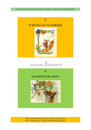 9 fables de la Fontaine pour l’école primaire / 9 μύθοι του Λαφονταίν για το Δημοτικό Σχολείο 
Ιδέες για πολυμορφική αξιοποίηση των μύθων μέσα στην τάξη. Λεων. Γ. Παρτσανάκης, Σχολικός Σύμβουλος Γαλλικής γλώσσας 
6 
Η αλεπού και τα σταφύλια 
6 
Le renard et les raisins Jean_de_La_Fontaine_-_Le_renard_et_les_raisins.mp3  