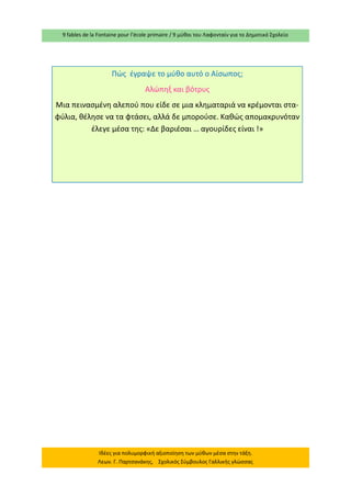 9 fables de la Fontaine pour l’école primaire / 9 μύθοι του Λαφονταίν για το Δημοτικό Σχολείο 
Ιδέες για πολυμορφική αξιοποίηση των μύθων μέσα στην τάξη. Λεων. Γ. Παρτσανάκης, Σχολικός Σύμβουλος Γαλλικής γλώσσας 
Πώς έγραψε το μύθο αυτό ο Αίσωπος; 
Αλώπηξ και βότρυς 
Μια πεινασμένη αλεπού που είδε σε μια κληματαριά να κρέμονται στα- φύλια, θέλησε να τα φτάσει, αλλά δε μπορούσε. Καθώς απομακρυνόταν έλεγε μέσα της: «Δε βαριέσαι … αγουρίδες είναι !» 
 