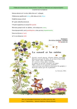 9 fables de la Fontaine pour l’école primaire / 9 μύθοι του Λαφονταίν για το Δημοτικό Σχολείο 
Ιδέες για πολυμορφική αξιοποίηση των μύθων μέσα στην τάξη. Λεων. Γ. Παρτσανάκης, Σχολικός Σύμβουλος Γαλλικής γλώσσας 
Η ΑΛΕΠΟΥ ΚΑΙ ΤΑ ΣΤΑΦΥΛΙΑ 
Κάποια αλεπού απ’ το νότο, άλλοι λένε απ’ το βορρά, 
Πεθαίνοντας σχεδόν από πείνα, είδε πάνω κεί στο κλήμα 
Σταφύλια ώριμα, γλυκά 
Μ’ ωραία φλούδα, βυσσινιά. 
Η Κυρία ευχαρίστως το γεύμα θα τιμούσε 
Μα ποιος μπορεί αυτά να φτάσει, ούτε ακόμη και ο νους, 
Είναι άγουρα πολύ, αυτή μονολογούσε, είναι για τους παρακατιανούς 
Ήταν πιο έξυπνο γι’ αυτή 
απ’ το να κλαίγεται πολύ. 
Μετάφραση 
Βονιτσάνου-Guilloteau Θεοδώρα 
P@rtsanakis Léo  