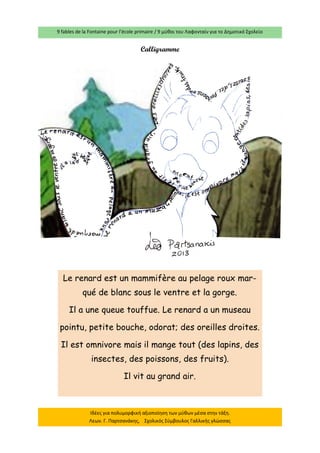 9 fables de la Fontaine pour l’école primaire / 9 μύθοι του Λαφονταίν για το Δημοτικό Σχολείο 
Ιδέες για πολυμορφική αξιοποίηση των μύθων μέσα στην τάξη. Λεων. Γ. Παρτσανάκης, Σχολικός Σύμβουλος Γαλλικής γλώσσας 
Calligramme 
Le renard est un mammifère au pelage roux mar- qué de blanc sous le ventre et la gorge. 
Il a une queue touffue. Le renard a un museau 
pointu, petite bouche, odorat; des oreilles droites. 
Il est omnivore mais il mange tout (des lapins, des insectes, des poissons, des fruits). 
Il vit au grand air.  