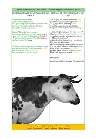 9 fables de la Fontaine pour l’école primaire / 9 μύθοι του Λαφονταίν για το Δημοτικό Σχολείο 
Ιδέες για πολυμορφική αξιοποίηση των μύθων μέσα στην τάξη. Λεων. Γ. Παρτσανάκης, Σχολικός Σύμβουλος Γαλλικής γλώσσας 
LA GRENOUILLE QUI VEUT SE FAIRE AUSSI GROSSE QUE LE BOEUF 
Ο ΒΑΤΡΑΧΟΣ ΠΟΥ ΗΘΕΛΕ ΝΑ ΓΙΝΕΙ ΧΟΝΤΡΟΣ ΣΑΝ ΤΟ ΒΟΔΙ 
Une grenouille vit un Boeuf. Qui lui sembla de belle taille. Elle, qui n'était pas grosse en tout comme un oeuf, Envieuse, s'étend, et s'enfle, et se travaille, Pour égaler l'animal en grosseur, 
Disant : " Regardez bien, ma soeur ; Est-ce assez ? dites-moi ; n'y suis-je point encore ? Nenni. - M'y voici donc ? - Point du tout. M'y voilà ? - Vous n'en approchez point. " La chétive pécore S'enfla si bien qu'elle creva. 
Le monde est plein de gens qui ne sont plus sages : Tout bourgeois veut bâtir comme les grands seigneurs, Tout petit prince a des ambassadeurs, Tout marquis veut avoir des pages. 
Ένα βατράχι στο δρόμο μόνο του μια μέρα 
Συνάντησε ‘να βόδι με του όγκου τον αέρα 
Το ζήλεψε εκείνο, αισθάνθηκε αυγό 
Τεντώθηκε, εφούσκωσε, προσπάθησε 
Και για να μοιάσει σκέφτηκε στο ζώο το χοντρό. 
- “Για κοίταξέ με φίλε μου, σού είμαι αρκετό? 
Πες μου, καθόλου σ’έφτασα, εγώ τόσο μικρό»? 
- «Λυπάμαι φιλαράκο μου, δεν είναι αρκετό»! 
- «Μήπως λίγο ακόμα»? 
- «Καθόλου δε με έφτασες, εγώ τ’ ομολογώ». 
Και το καχεκτικό το σώμα 
εφούσκωσε υπέρμετρα που σκάζει στο λεπτό. 
Έτσι κι ο κόσμος φίλε μου, γεμάτος είναι χαζούς 
Κάθε αστός, να χτίζει θέλει αρχοντικά 
Και κάθε μικρός πρίγκιπας ζητά υποταχτικούς 
Όπως κάθε μαρκήσιος γυρεύει δουλικά. 
Μετάφραση 
Βονιτσάνου-Guilloteau Θεοδώρα, P@rtsanakis Léo  