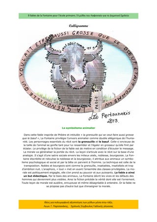 9 fables de la Fontaine pour l’école primaire / 9 μύθοι του Λαφονταίν για το Δημοτικό Σχολείο 
Ιδέες για πολυμορφική αξιοποίηση των μύθων μέσα στην τάξη. Λεων. Γ. Παρτσανάκης, Σχολικός Σύμβουλος Γαλλικής γλώσσας 
Calligramme 
Le symbolisme animalier Dans cette fable inspirée de Phèdre et intitulée « la grenouille qui se veut faire aussi grosse que le boeuf », La Fontaine privilégie l’univers animalier comme double allégorique de l’huma- nité. Les personnages essentiels du récit sont la grenouille et le boeuf. Celle-ci envieuse de la taille de l’animal se gonfle tant pour lui ressembler et l’égaler en grosseur qu’elle finit par éclater. Le privilège de la fiction de la fable est de mettre en condition d’écouter le message. La morale va généraliser la portée du récit. La leçon s’articule avec le récit sur la base d’une analogie. Il s’agit d’une satire sociale envers les milieux aisés, noblesse, bourgeoisie. La Fon- taine discrédite et ridiculise la noblesse et la bourgeoisie; il attribue aux animaux un symbo- lisme psychologique et social et par la bête on parvient à l’homme. La technique est celle de la transposition. Nobles et bourgeois sont comme la grenouille, insatiables, insatisfaits et trop d’ambition nuit. L’anaphore, « tout » met en avant l’ensemble des classes privilégiées. La mo- rale est politiquement engagée, elle s’en prend au pouvoir et aux puissants. La fable a ainsi un but didactique. Par le biais des animaux, La Fontaine décrit les vices et les défauts des hommes qui deviennent plus visibles. Ainsi la fiction précède la vérité dont elle est l’ornement. Toute leçon de morale est austère, ennuyeuse et même désagréable à entendre. Or la fable ne se propose pas d’autre but que d’enseigner la morale.  