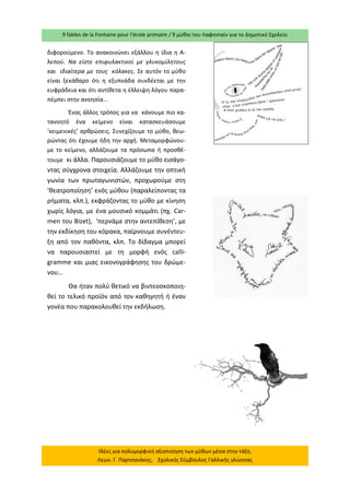 9 fables de la Fontaine pour l’école primaire / 9 μύθοι του Λαφονταίν για το Δημοτικό Σχολείο 
Ιδέες για πολυμορφική αξιοποίηση των μύθων μέσα στην τάξη. Λεων. Γ. Παρτσανάκης, Σχολικός Σύμβουλος Γαλλικής γλώσσας 
διφορούμενο. Το ανακοινώνει εξάλλου η ίδια η Α- λεπού. Να είστε επιφυλακτικοί με γλυκομίλητους και ιδιαίτερα με τους κόλακες. Σε αυτόν το μύθο είναι ξεκάθαρο ότι η εξυπνάδα συνδέεται με την ευφράδεια και ότι αντίθετα η έλλειψη λόγου παρα- πέμπει στην ανοησία… 
Ένας άλλος τρόπος για να κάνουμε πιο κα- τανοητό ένα κείμενο είναι κατασκευάσουμε ‘κειμενικές’ αρθρώσεις. Συνεχίζουμε το μύθο, θεω- ρώντας ότι έχουμε ήδη την αρχή. Μεταμορφώνου- με το κείμενο, αλλάζουμε τα πρόσωπα ή προσθέ- τουμε κι άλλα. Παρουσιάζουμε το μύθο εισάγο- ντας σύγχρονα στοιχεία. Αλλάζουμε την οπτική γωνία των πρωταγωνιστών, προχωρούμε στη ‘θεατροποίηση’ ενός μύθου (παραλείποντας τα ρήματα, κλπ.), εκφράζοντας το μύθο με κίνηση χωρίς λόγια, με ένα μουσικό κομμάτι (πχ. Car- men του Bizet), ‘περνάμε στην αντεπίθεση’, με την εκδίκηση του κόρακα, παίρνουμε συνέντευ- ξη από τον παθόντα, κλπ. Το δίδαγμα μπορεί να παρουσιαστεί με τη μορφή ενός calli- gramme και μιας εικονογράφησης του δρώμε- νου… 
Θα ήταν πολύ θετικό να βιντεοσκοποιη- θεί το τελικό προϊόν από τον καθηγητή ή έναν γονέα που παρακολουθεί την εκδήλωση. 
 