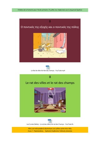 9 fables de la Fontaine pour l’école primaire / 9 μύθοι του Λαφονταίν για το Δημοτικό Σχολείο 
Ιδέες για πολυμορφική αξιοποίηση των μύθων μέσα στην τάξη. 
Λεων. Γ. Παρτσανάκης, Σχολικός Σύμβουλος Γαλλικής γλώσσας 
8 
O ποντικός της εξοχής και ο ποντικός της πόλης 
8 
Le rat des villes et le rat des champs 
Le Rat de ville et le Rat des champs - YouTube.mp4 
Les Contes Defaits - Le rat des villes et le rat des Champs - YouTube.flv 
 