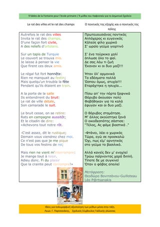 9 fables de la Fontaine pour l’école primaire / 9 μύθοι του Λαφονταίν για το Δημοτικό Σχολείο 
Ιδέες για πολυμορφική αξιοποίηση των μύθων μέσα στην τάξη. Λεων. Γ. Παρτσανάκης, Σχολικός Σύμβουλος Γαλλικής γλώσσας 
Le rat des villes et le rat des champs 
O ποντικός της εξοχής και ο ποντικός της πόλης 
Autrefois le rat des villes Invita le rat des champs, D'une façon fort civile, A des reliefs d'ortolans. Sur un tapis de Turquie Le couvert se trouva mis. Je laisse à penser la vie Que firent ces deux amis. Le régal fut fort honnête: Rien ne manquait au festin; Mais quelqu'un troubla la fête Pendant qu'ils étaient en train. A la porte de la salle Ils entendirent du bruit: Le rat de ville détale, Son camarade le suit. Le bruit cesse, on se retire: Rats en campagne aussitôt; Et le citadin de dire: «Achevons tout notre rôt. -C'est assez, dit le rustique; Demain vous viendrez chez moi. Ce n'est pas que je me pique De tous vos festins de roi; Mais rien ne vient m'interrompre: Je mange tout à loisir. Adieu donc. Fi du plaisir Que la crainte peut corrompre!» 
Πρωτευουσιάνος ποντικός 
Απλόχερος κι ευγενικός 
Κάλεσε φίλο χωρικό 
Σ' ωραίο γεύμα γιορτινό 
Σ' ένα τούρκικο χαλί 
άπλωσε όλο το φαί. 
Δε σας λέω τι ζωή 
Έκαναν κι οι δυο μαζί!!! 
Ήταν όλ' αρμονικά 
Τα εδέσματα πολλά 
Ώσπου όμως, ατυχία!!! 
Εταράχτηκε η ησυχία... 
Πίσω απ' την πόρτα ξαφνικά 
Θόρυβο άκουσαν πολύ 
Φοβήθηκαν για τα καλά 
έφυγαν και οι δυο μαζί. 
Ο θόρυβος σταμάτησε. 
Μ' άλλος ακούστηκε ξανά 
Ο οικοδεσπότης σάστισε: 
"Τέλος, Ας φάμε βιαστικά ." 
-Φτάνει, λέει ο χωρικός 
Τώρα, εγώ σε προσκαλώ 
Όχι, πως είμ' αρνητικός 
στο γεύμα το βασιλικό. 
Αλλά κανείς δεν μ' ενοχλεί 
Τρώω παίρνοντας χαρά διπλή. 
Τίποτε δε με συγκινεί 
Όταν ο φόβος απειλεί 
Μετάφραση: 
Θεοδώρα Βονιτσάνου-Guilloteau Léo P@rtsanakis  
