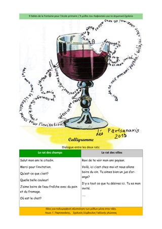 9 fables de la Fontaine pour l’école primaire / 9 μύθοι του Λαφονταίν για το Δημοτικό Σχολείο 
Ιδέες για πολυμορφική αξιοποίηση των μύθων μέσα στην τάξη. Λεων. Γ. Παρτσανάκης, Σχολικός Σύμβουλος Γαλλικής γλώσσας 
Calligramme 
Dialogue entre les deux rats: 
Le rat des champs 
Le rat des villes 
Salut mon ami le citadin. 
Merci pour l’invitation. 
Qu’est-ce que c’est? 
Quelle belle couleur! 
J’aime boire de l’eau fraîche avec du pain et du fromage. 
Où est le chat? 
Ravi de te voir mon ami paysan. 
Voilà, ici c’est chez-moi et nous allons boire du vin. Tu aimes bien un jus d’or- ange? 
Il y a tout ce que tu désires ici. Tu es mon invité. 
…..  