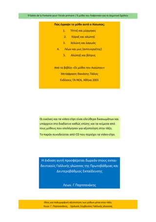 9 fables de la Fontaine pour l’école primaire / 9 μύθοι του Λαφονταίν για το Δημοτικό Σχολείο 
Ιδέες για πολυμορφική αξιοποίηση των μύθων μέσα στην τάξη. Λεων. Γ. Παρτσανάκης, Σχολικός Σύμβουλος Γαλλικής γλώσσας 
Πώς έγραψε το μύθο αυτό ο Αίσωπος; 
1. Τέττιξ και μύρμηκες 
2. Κόραξ και αλώπηξ 
3. Χελώνη και λαγωός 
4. Λέων και μυς (αντευεργέτης) 
5. Αλώπηξ και βότρυς 
Από το βιβλίο «Οι μύθοι του Αισώπου» 
Μετάφραση Θανάσης Πάλος 
Εκδόσεις ΤΑ ΝΕΑ, Αθήνα 2001 
Οι εικόνες και τα video-clips είναι ελεύθερα δικαιωμάτων και υπάρχουν στο διαδίκτυο καθώς επίσης και τα κείμενα από τους μύθους που επελέγησαν για αξιοποίηση στην τάξη. 
Το παρόν συνοδεύεται από CD που περιέχει τα video-clips. 
Η έκδοση αυτή προσφέρεται δωρεάν στους εκπαι- δευτικούς Γαλλικής γλώσσας της Πρωτοβάθμιας και Δευτεροβάθμιας Εκπαίδευσης 
Λεων. Γ.Παρτσανάκης 