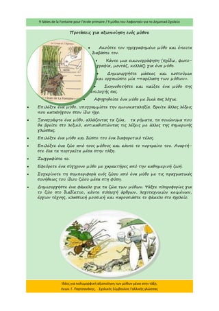 9 fables de la Fontaine pour l’école primaire / 9 μύθοι του Λαφονταίν για το Δημοτικό Σχολείο 
Ιδέες για πολυμορφική αξιοποίηση των μύθων μέσα στην τάξη. Λεων. Γ. Παρτσανάκης, Σχολικός Σύμβουλος Γαλλικής γλώσσας 
Προτάσεις για αξιοποίηση ενός μύθου 
 Ακούστε τον ηχογραφημένο μύθο και έπειτα διαβάστε τον. 
 Κάντε μια εικονογράφηση (σχέδιο, φωτο- γραφία, μοντάζ, κολλάζ) για ένα μύθο. 
 Δημιουργήστε μάσκες και κοστούμια και οργανώστε μία «παρέλαση των μύθων». 
 Σκηνοθετήστε και παίξτε ένα μύθο της επιλογής σας. 
 Αφηγηθείτε ένα μύθο με δικά σας λόγια. 
 Επιλέξτε ένα μύθο, υπογραμμίστε την ομοιοκαταληξία. Βρείτε άλλες λέξεις που καταλήγουν στον ίδιο ήχο. 
 Ξαναγράψτε ένα μύθο, αλλάζοντας τα ζώα, τα ρήματα, τα συνώνυμα που θα βρείτε στο λεξικό, αντικαθιστώντας τις λέξεις με άλλες της σημερινής γλώσσας. 
 Επιλέξτε ένα μύθο και δώστε του ένα διαφορετικό τέλος. 
 Επιλέξτε ένα ζώο από τους μύθους και κάντε το πορτραίτο του. Αναρτή- στε όλα τα πορτραίτα μέσα στην τάξη. 
 Ζωγραφίστε το. 
 Εφεύρετε ένα σύγχρονο μύθο με χαρακτήρες από την καθημερινή ζωή. 
 Συγκρίνετε τη συμπεριφορά ενός ζώου από ένα μύθο με τις πραγματικές συνήθειες του ίδιου ζώου μέσα στη φύση. 
 Δημιουργήστε ένα φάκελο για τα ζώα των μύθων. Ψάξτε πληροφορίες για το ζώο στο διαδίκτυο, κάντε συλλογή άρθρων, λογοτεχνικών κειμένων, έργων τέχνης, κλασσική μουσική και παρουσιάστε το φάκελο στο σχολείο.  