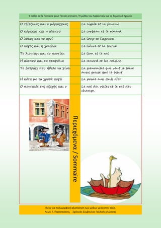 9 fables de la Fontaine pour l’école primaire / 9 μύθοι του Λαφονταίν για το Δημοτικό Σχολείο 
Ιδέες για πολυμορφική αξιοποίηση των μύθων μέσα στην τάξη. Λεων. Γ. Παρτσανάκης, Σχολικός Σύμβουλος Γαλλικής γλώσσας 
Περιεχόμενα / Sommaire 
Ο τζίτζικας και ο μέρμηγκας 
La cigale et la fourmi 
Ο κόρακας και η αλεπού 
Le corbeau et le renard 
Ο λύκος και το αρνί 
Le loup et l’agneau 
Ο λαγός και η χελώνα 
Le lièvre et la tortue 
Το λιοντάρι και το ποντίκι 
Le lion et le rat 
Η αλεπού και τα σταφύλια 
Le renard et les raisins 
Το βατράχι που ήθελε να γίνει 
La grenouille qui veut se faire aussi grosse que le boeuf 
Η κότα με τα χρυσά αυγά 
La poule aux oeufs d’or 
O ποντικός της εξοχής και ο 
Le rat des villes et le rat des champs  