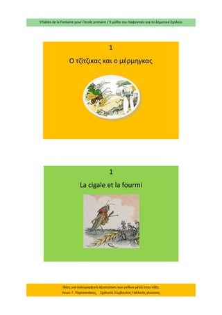 9 fables de la Fontaine pour l’école primaire / 9 μύθοι του Λαφονταίν για το Δημοτικό Σχολείο 
Ιδέες για πολυμορφική αξιοποίηση των μύθων μέσα στην τάξη. Λεων. Γ. Παρτσανάκης, Σχολικός Σύμβουλος Γαλλικής γλώσσας 
1 
Ο τζίτζικας και ο μέρμηγκας 
1 
La cigale et la fourmi  