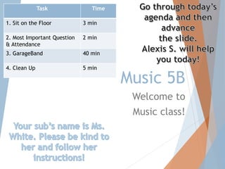 Music 5B 
Welcome to 
Music class! 
Task Time 
1. Sit on the Floor 3 min 
2. Most Important Question 
& Attendance 
2 min 
3. GarageBand 40 min 
4. Clean Up 5 min 
 
