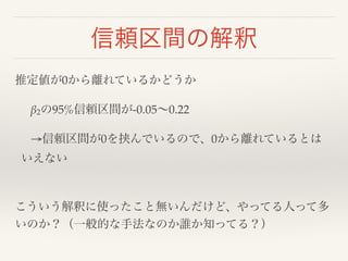 信頼区間の解釈 
推定値が0から離れているかどうか! 
! β2の95%信頼区間が-0.05～0.22! 
! →信頼区間が0を挟んでいるので、0から離れているとは 
いえない! 
! 
こういう解釈に使ったこと無いんだけど、やってる人って多 
いのか？（一般的な手法なのか誰か知ってる？） 
 