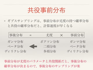 共役事前分布 
❖ ギブスサンプリングは、事前分布が尤度の持つ確率分布 
と共役の確率分布だと、計算速度が早くなる 
事後分布　　∝　　　　 尤度 　　✕　　 事前分布 
ガンマ分布! 
ポアソン分布! 
ガンマ分布! 
ベータ分布! 
二項分布! 
ベータ分布! 
ディリクレ分布 
多項分布 
ディリクレ分布 
事前分布が尤度のパラメータと共役関係だと、事後分布の 
確率分布が決まるので、事後分布のサンプリングが楽 
 