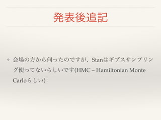 発表後追記 
❖ 会場の方から伺ったのですが、Stanはギブスサンプリン 
グ使ってないらしいです(HMC – Hamiltonian Monte 
Carloらしい) 
