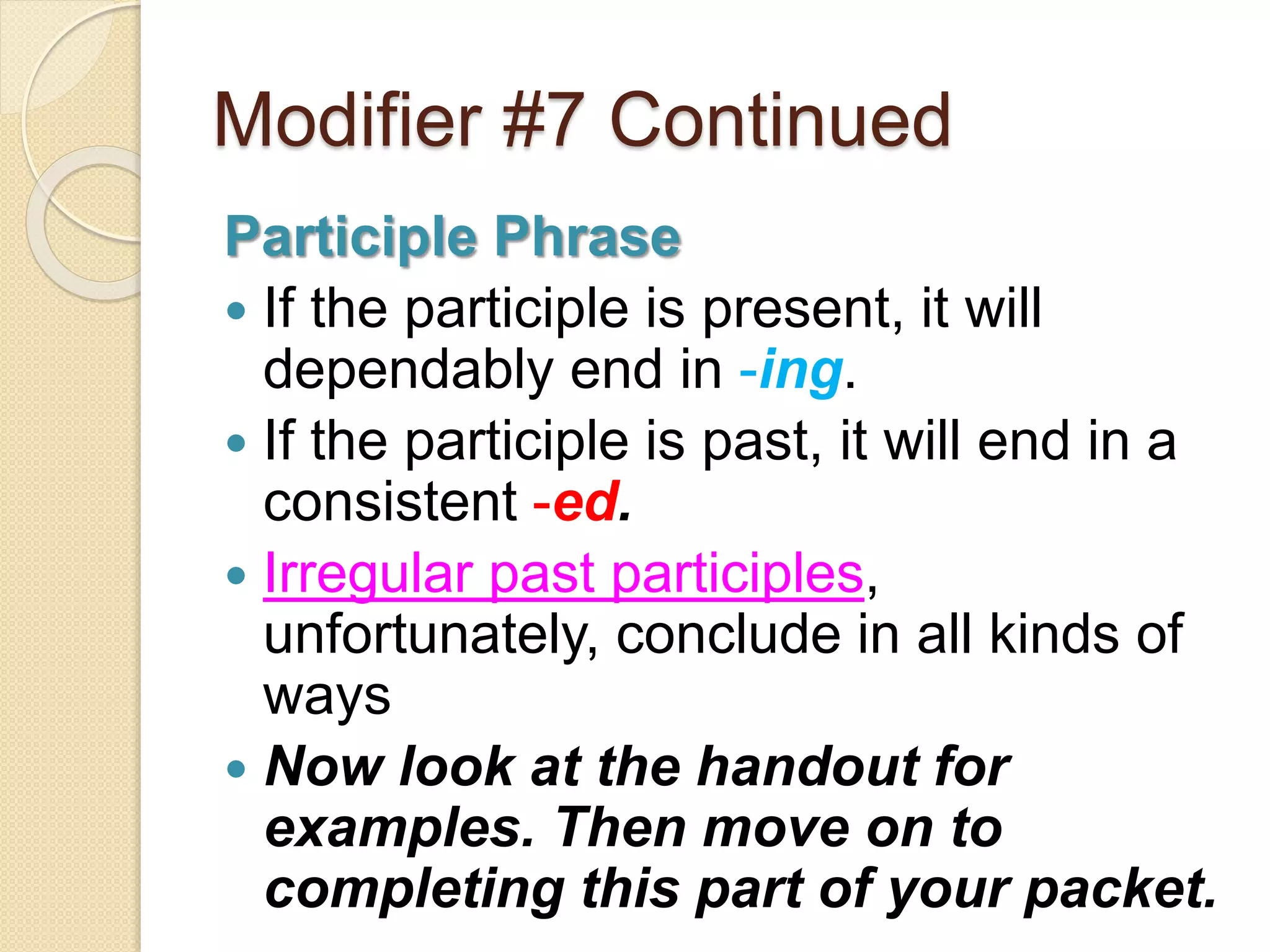 Modifier #7 Continued 
Participle Phrase 
 If the participle is present, it will 
dependably end in -ing. 
 If the participle is past, it will end in a 
consistent -ed. 
 Irregular past participles, 
unfortunately, conclude in all kinds of 
ways 
 Now look at the handout for 
examples. Then move on to 
completing this part of your packet. 
 