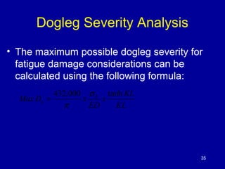 Dogleg Severity Analysis 
• The maximum possible dogleg severity for 
fatigue damage considerations can be 
calculated using the following formula: 
35 
x KL 
KL 
MaxD x b 
ED 
s 
432,000 s tanh 
p 
= 
 