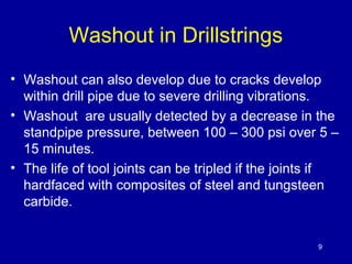 Washout in Drillstrings 
• Washout can also develop due to cracks develop 
within drill pipe due to severe drilling vibrations. 
• Washout are usually detected by a decrease in the 
standpipe pressure, between 100 – 300 psi over 5 – 
15 minutes. 
• The life of tool joints can be tripled if the joints if 
hardfaced with composites of steel and tungsteen 
carbide. 
9 
 