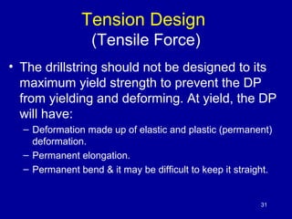 Tension Design 
(Tensile Force) 
• The drillstring should not be designed to its 
maximum yield strength to prevent the DP...