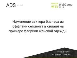 WebCamp2014:Internet Marketing Day: Изменение вектора бизнеса из оффлайн сегмента в онлайн на примере фабрики женской одежды - Дмитрий Суслов