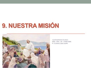9. NUESTRA MISIÓN 
«Las Enseñanzas de Jesús» 
IASD – DSA – UE – ITSAE-CADE. 
Pr. © Antonio López Gudiño 
 