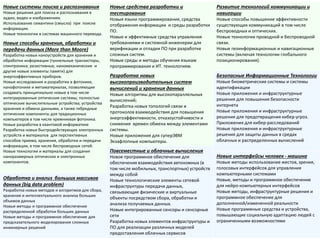 Новые системы поиска и распознавания Новые решения для поиска и распознавания в аудио, видео и изображениях. 
Использование семантики (смысла) при поиске информации. 
Новые технологии в системах машинного перевода. 
Новые средства разработки и тестирования 
Новые языки программирования, средства отображения информации и среды разработки ПО. 
Новые и эффективные средства управления требованиями и системной инженерии для верификации и отладки ПО при разработке сложных систем. 
Новые среды и методы обучения языкам программирования и ИТ. технологиям. 
Развитие технологий коммуникации и навигации 
Новые способы повышение эффективности существующих коммуникаций в том числе беспроводных и оптических. 
Новые технологии проводной и беспроводной связи. 
Новые геоинформационные и навигационные системы (включая технологии глобального позиционирования). 
Новые способы хранения, обработки и передачи данных (More than Moore) 
Разработка новых наноустройств для хранения и обработки информации (туннельные транзисторы, спинтроника; резистивные, наномеханические и другие новые элементы памяти) для энергоэффективных приборов. 
Новые исследования и разработки в фотонике, нанофотонике и метаматериалах, позволяющие создавать принципиально новые в том числе интегрированные оптические системы; полностью оптические вычислительные устройства; устройства хранения и обмена данными, а также гибридные оптические компоненты для традиционных компьютеров в том числе кремниевая фотоника. 
Новые разработки в квантовой информатике 
Разработка новых быстродействующих электронных устройств и материалов для перспективных способов приема, хранения, обработки и передачи информации, в том числе беспроводных сетей. 
Новые технологии и материалы для создания наноразмерных оптических и электронных компонентов. 
Разработка новых высокопроизводительных систем вычислений и хранения данных 
Новые алгоритмы для высокопараллельных вычислений; 
Разработка новых топологий связи и протоколов взаимодействия для повышения энергоэффективности, отказоустойчивости и снижения времен обмена между элементами системы. 
Новые приложения для суперЭВМ 
Экзафлопные компьютеры. 
Безопасные Информационные Технологии 
Новые биометрические системы и системы идентификации 
Новые приложения и инфраструктурные решения для повышения безопасности интернета 
Новые приложения и инфраструктурные решения для предотвращения кибер-угроз. Приложения для кибер-расследований 
Новые приложения и инфраструктурные решения для защиты данных в средах облачных и распределенных вычислений 
Повсеместные и облачные вычисления 
Новое программное обеспечение для обеспечения взаимодействия автономных (в том числе мобильных, транспортных) устройств между собой 
Новые технологические элементы сетевой инфраструктуры передачи данных, связывающие физические и виртуальные объекты посредством сбора, обработки и анализа получаемых данных. 
Новые интегрированные сенсоры и сенсорные сети 
Разработка новых элементов инфраструктуры и ПО для реализации различных моделей предоставления облачных сервисов 
Новые интерфейсы человек - машина 
Новые методы использование жестов, зрения, голосовых интерфейсов для управления компьютерными системами 
Новые, методы и программное обеспечение для нейро-компьютерных интерфейсов 
Новые методы, инфраструктурные решения и программное обеспечение для дополненной/измененной реальности 
Новые программные средства и устройства, повышающие социальную адаптацию людей с ограниченными возможностями 
Обработка и анализ больших массивов данных (big data problem) 
Разработка новых методов и алгоритмов для сбора, хранения и интеллектуального анализа больших объемов данных 
Новые методы и программное обеспечение распределенной обработки больших данных 
Новые методы и программное обеспечение для предсказательного моделирования сложных инженерных решений  