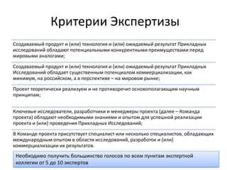 Критерии Экспертизы 
Создаваемый продукт и (или) технология и (или) ожидаемый результат Прикладных исследований обладают потенциальными конкурентными преимуществами перед мировыми аналогами; 
Создаваемый продукт и (или) технология и (или) ожидаемый результат Прикладных Исследований обладает существенным потенциалом коммерциализации, как минимум, на российском, а в перспективе – на мировом рынке; 
Проект теоретически реализуем и не противоречит основополагающим научным принципам; 
Ключевые исследователи, разработчики и менеджеры проекта (далее – Команда проекта) обладают необходимыми знаниями и опытом для успешной реализации проекта и (или) проведения Прикладных Исследований; 
В Команде проекта присутствует специалист или несколько специалистов, обладающих международным опытом в области исследований, разработок и (или) коммерциализации их результатов. 
Необходимо получить большинство голосов по всем пунктам экспертной коллегии от 5 до 10 экспертов  
