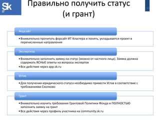 30 
Правильно получить статус (и грант) 
•Внимательно прочитать форсайт ИТ Кластера и понять, укладывается проект в перечисленные направления 
Форсайт 
•Внимательно заполнить заявку на статус (можно от частного лица). Заявка должна содержать ЯСНЫЕ ответы на вопросы экспертов 
•Все действия через app.sk.ru 
Экспертиза 
•Для получения юридического статуса необходимо привести Устав в соответствие с требованиями Сколково 
Устав 
•Внимательно изучить требования Грантовой Политики Фонда и ПОЛНОСТЬЮ заполнить заявку на грант 
•Все действия через профиль участника на community.sk.ru 
Грант  