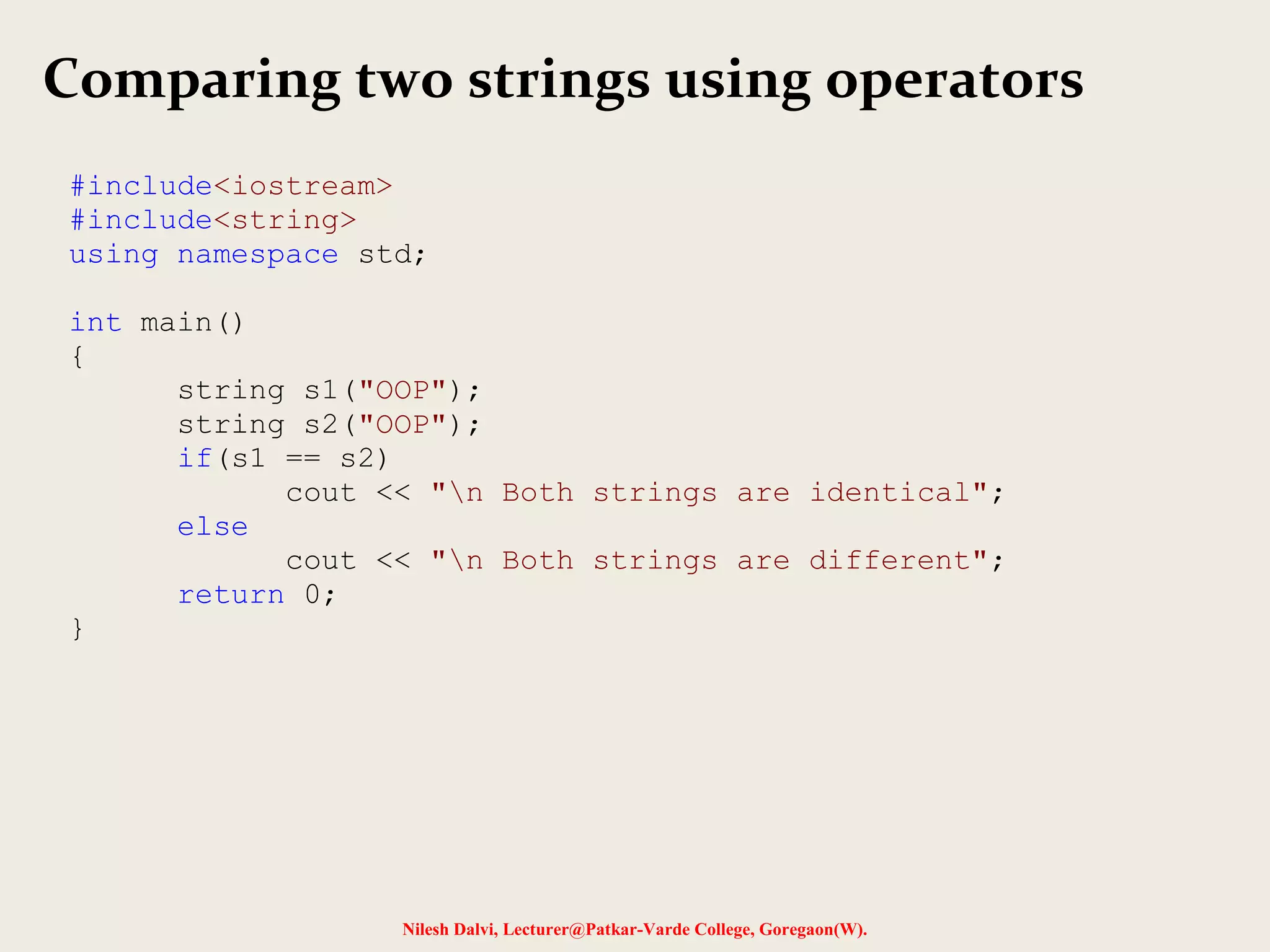 Comparing two strings using operators 
#include<iostream> 
#include<string> 
using namespace std; 
Nilesh Dalvi, Lecturer@Patkar-Varde College, Goregaon(W). 
int main() 
{ 
string s1("OOP"); 
string s2("OOP"); 
if(s1 == s2) 
cout << "n Both strings are identical"; 
else 
cout << "n Both strings are different"; 
return 0; 
} 
 