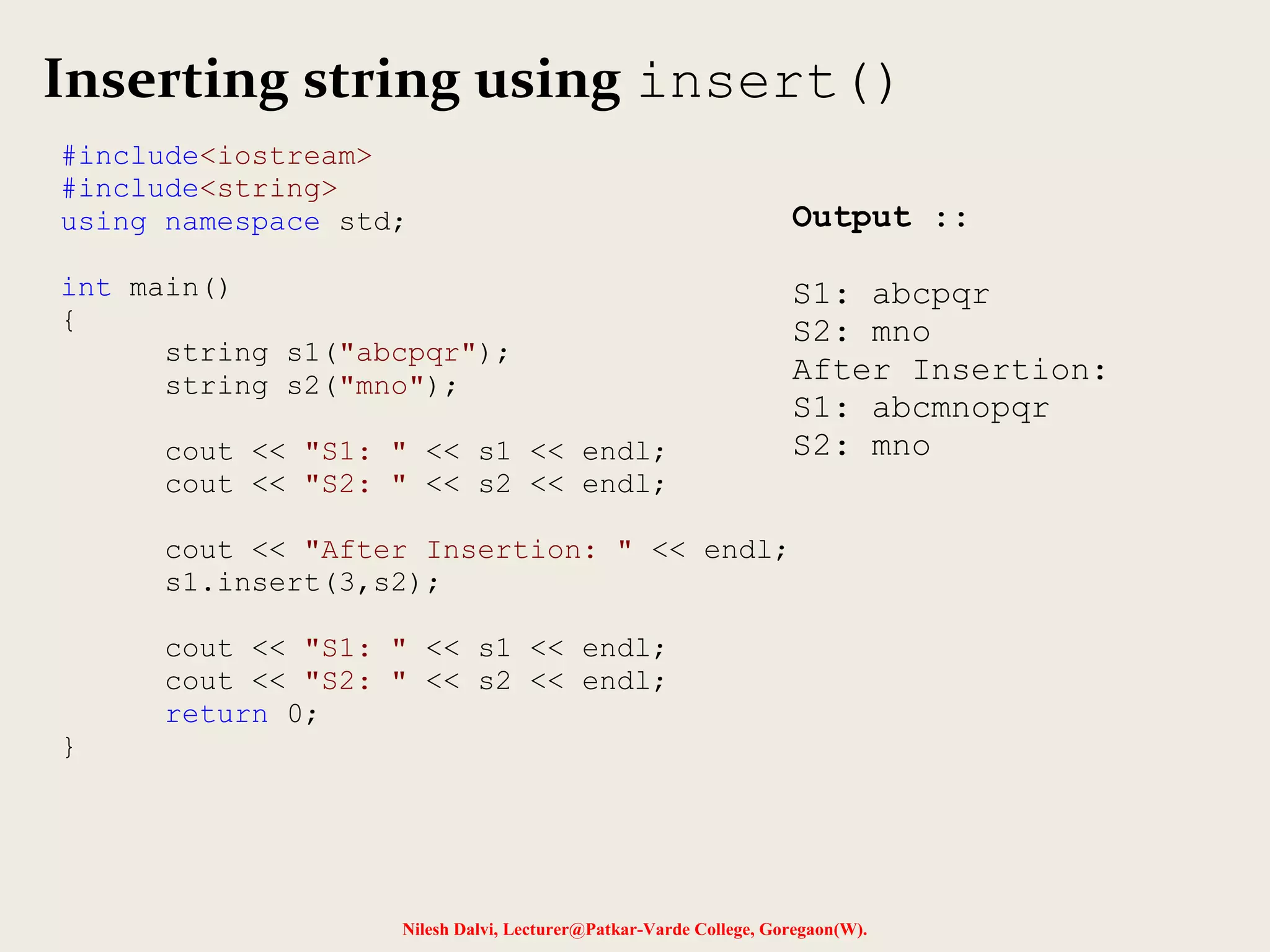 Inserting string using insert() 
#include<iostream> 
#include<string> 
using namespace std; 
Nilesh Dalvi, Lecturer@Patkar-Varde College, Goregaon(W). 
int main() 
{ 
string s1("abcpqr"); 
string s2("mno"); 
cout << "S1: " << s1 << endl; 
cout << "S2: " << s2 << endl; 
cout << "After Insertion: " << endl; 
s1.insert(3,s2); 
cout << "S1: " << s1 << endl; 
cout << "S2: " << s2 << endl; 
return 0; 
} 
Output :: 
S1: abcpqr 
S2: mno 
After Insertion: 
S1: abcmnopqr 
S2: mno 
 