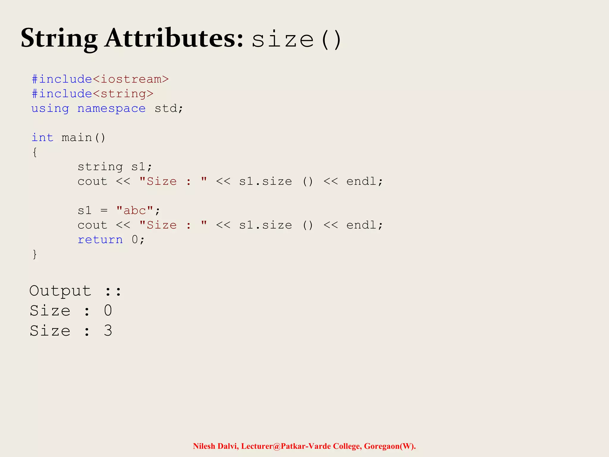 String Attributes: size() 
Nilesh Dalvi, Lecturer@Patkar-Varde College, Goregaon(W). 
#include<iostream> 
#include<string> 
using namespace std; 
int main() 
{ 
string s1; 
cout << "Size : " << s1.size () << endl; 
s1 = "abc"; 
cout << "Size : " << s1.size () << endl; 
return 0; 
} 
Output :: 
Size : 0 
Size : 3 
 