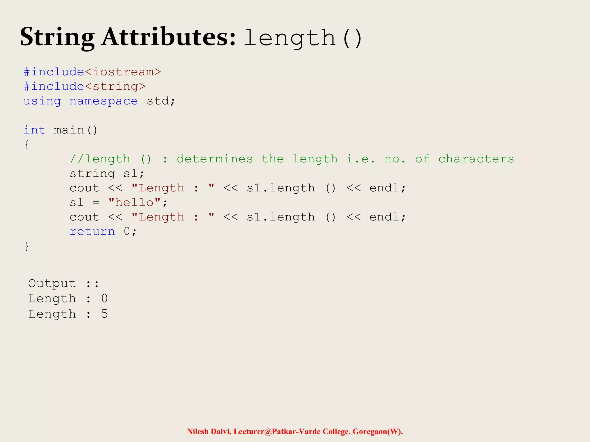 String Attributes: length() 
Nilesh Dalvi, Lecturer@Patkar-Varde College, Goregaon(W). 
#include<iostream> 
#include<string> 
using namespace std; 
int main() 
{ 
//length () : determines the length i.e. no. of characters 
string s1; 
cout << "Length : " << s1.length () << endl; 
s1 = "hello"; 
cout << "Length : " << s1.length () << endl; 
return 0; 
} 
Output :: 
Length : 0 
Length : 5 
 