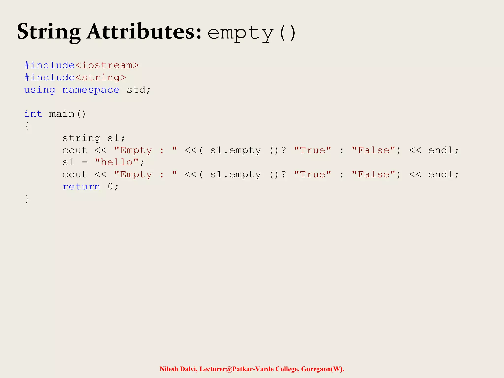 String Attributes: empty() 
Nilesh Dalvi, Lecturer@Patkar-Varde College, Goregaon(W). 
#include<iostream> 
#include<string> 
using namespace std; 
int main() 
{ 
string s1; 
cout << "Empty : " <<( s1.empty ()? "True" : "False") << endl; 
s1 = "hello"; 
cout << "Empty : " <<( s1.empty ()? "True" : "False") << endl; 
return 0; 
} 
 
