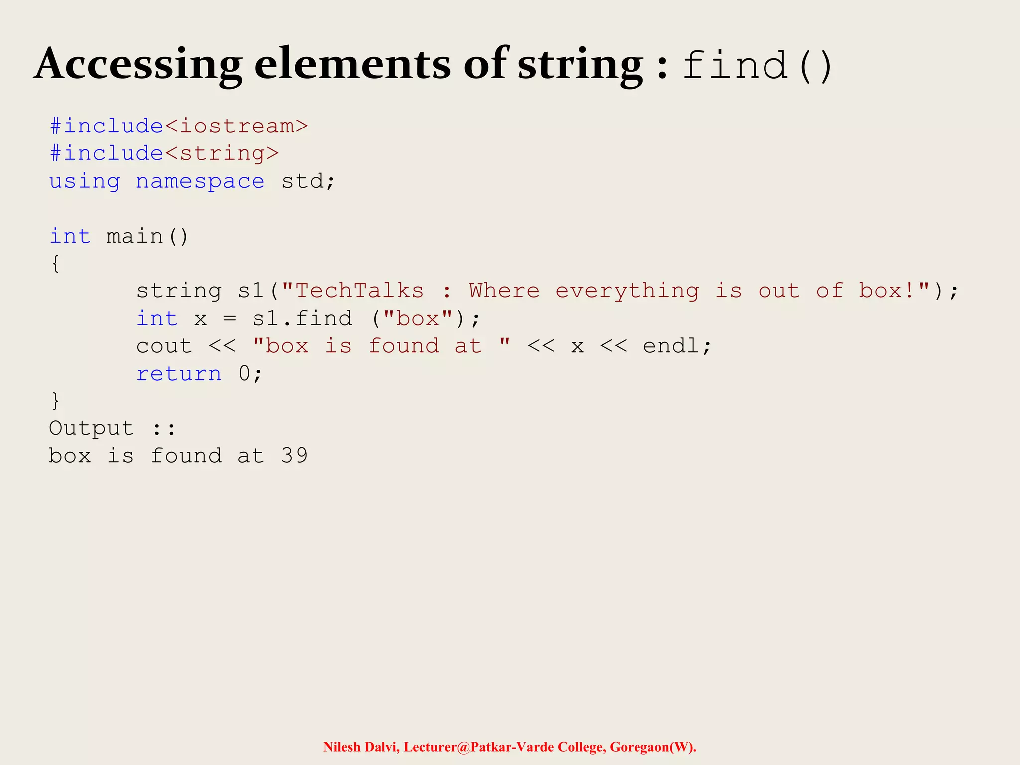 Accessing elements of string : find() 
#include<iostream> 
#include<string> 
using namespace std; 
Nilesh Dalvi, Lecturer@Patkar-Varde College, Goregaon(W). 
int main() 
{ 
string s1("TechTalks : Where everything is out of box!"); 
int x = s1.find ("box"); 
cout << "box is found at " << x << endl; 
return 0; 
} 
Output :: 
box is found at 39 
 