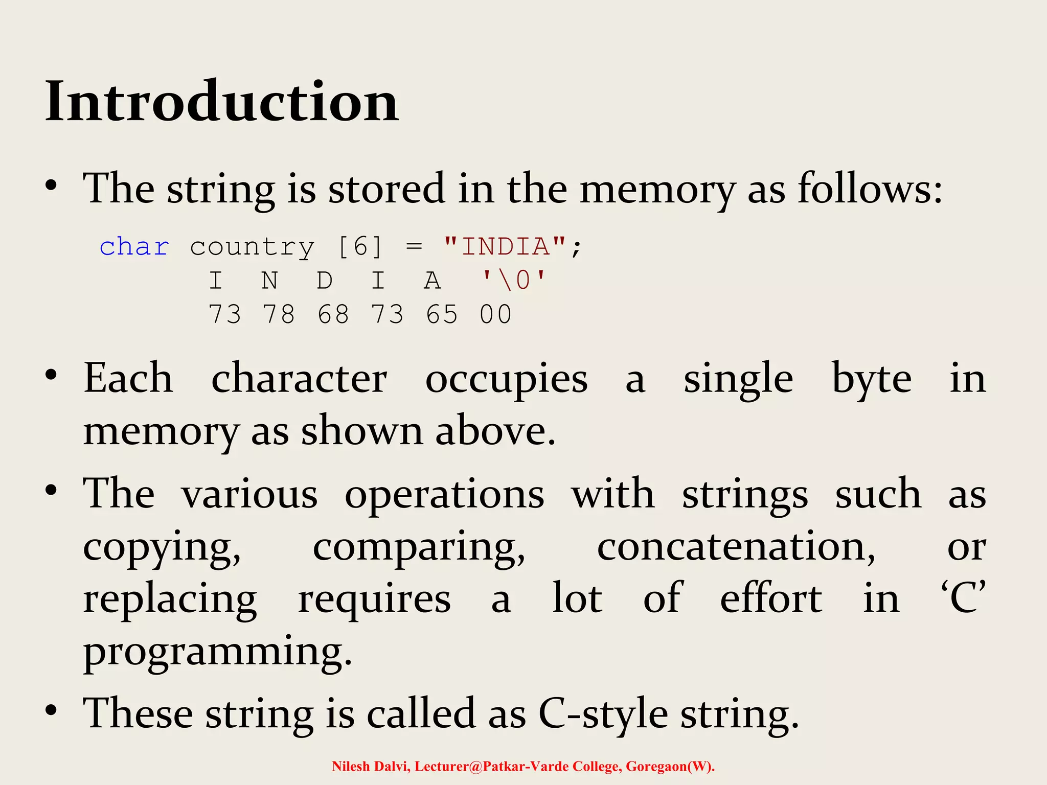 Introduction 
• The string is stored in the memory as follows: 
char country [6] = "INDIA"; 
I N D I A '0' 
73 78 68 73 65 00 
• Each character occupies a single byte in 
memory as shown above. 
• The various operations with strings such as 
copying, comparing, concatenation, or 
replacing requires a lot of effort in ‘C’ 
programming. 
• These string is called as C-style string. 
Nilesh Dalvi, Lecturer@Patkar-Varde College, Goregaon(W). 
 