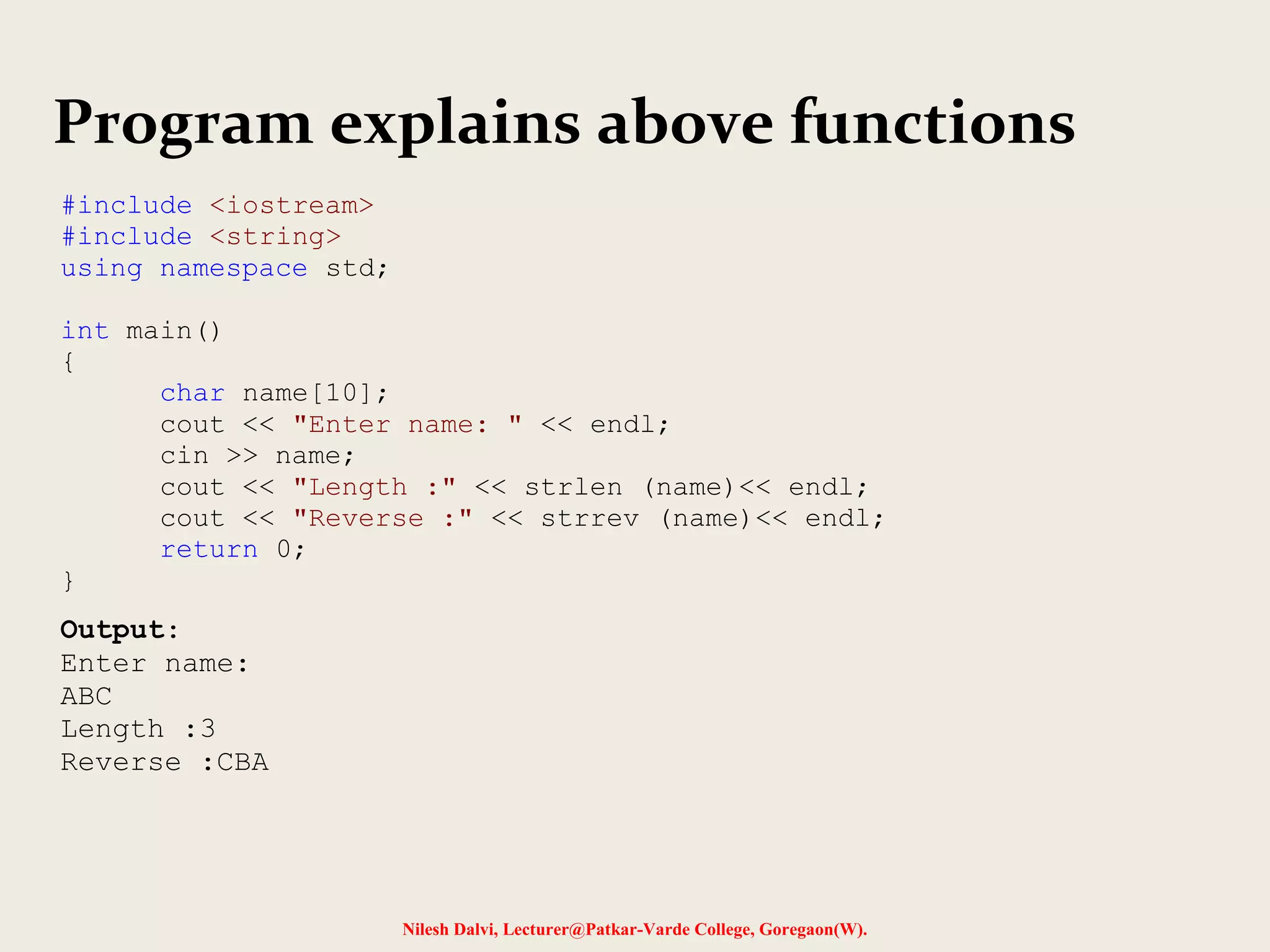 Program explains above functions 
Nilesh Dalvi, Lecturer@Patkar-Varde College, Goregaon(W). 
#include <iostream> 
#include <string> 
using namespace std; 
int main() 
{ 
char name[10]; 
cout << "Enter name: " << endl; 
cin >> name; 
cout << "Length :" << strlen (name)<< endl; 
cout << "Reverse :" << strrev (name)<< endl; 
return 0; 
} 
Output: 
Enter name: 
ABC 
Length :3 
Reverse :CBA 
 